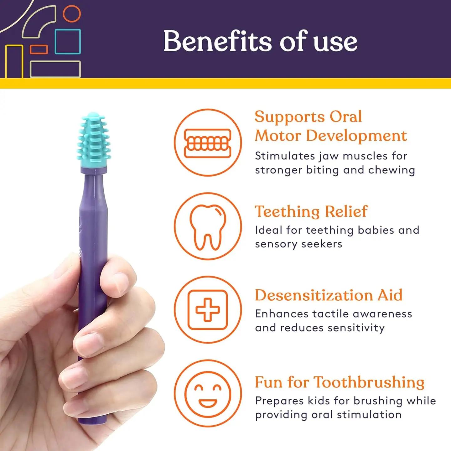 benefits of use include supports oral motor development by stimulating jaw muscles, teething relief, desensitization aid, prepare kids for tooth brushing